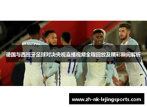 德国与西班牙足球对决央视直播视频全程回放及精彩瞬间解析 德国与西班牙足球对决央视直播视频全程回放及精彩瞬间解析