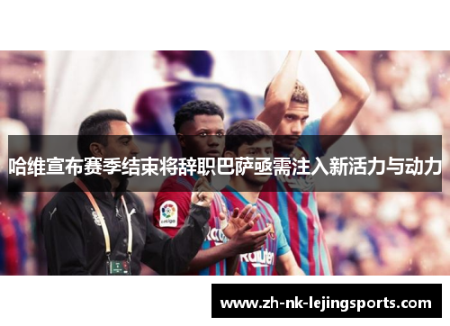 哈维宣布赛季结束将辞职巴萨亟需注入新活力与动力 哈维宣布赛季结束将辞职巴萨亟需注入新活力与动力